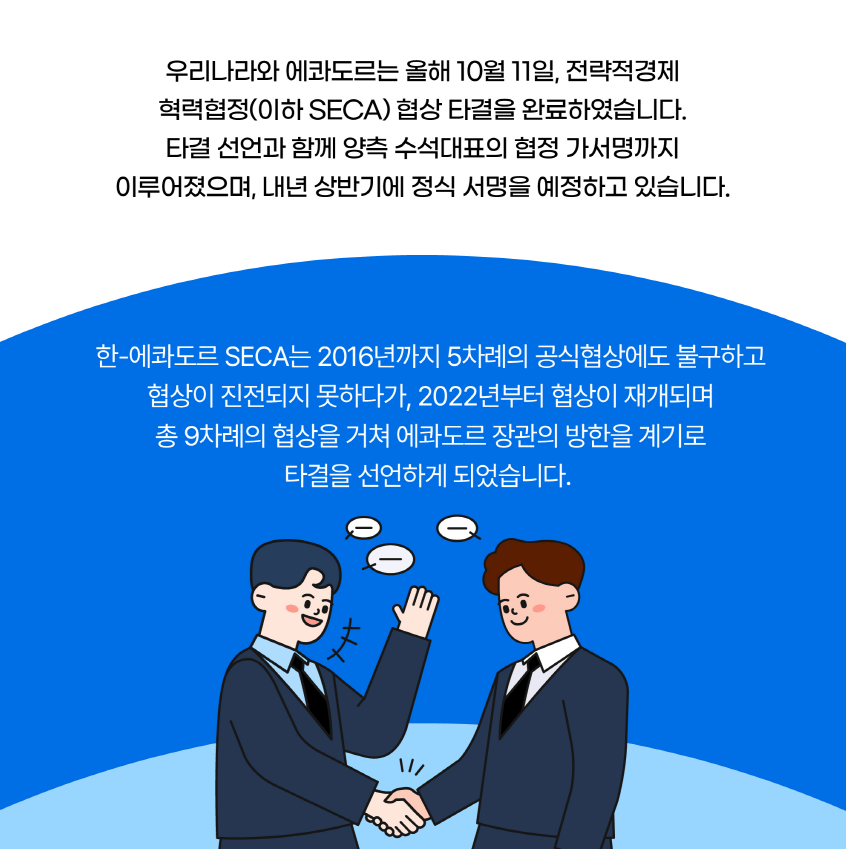 우리나라와 에콰도르는 올해 10월 11일, 전략적경제 혁력협정(이하 SECA) 협상 타결을 완료하였습니다. 타결 선언과 함께 양측 수석대표의 협정 가서명까지 이루어졌으며, 내년 상반기에 정식 서명을 예정하고 있습니다. 한-에콰도르 SECA는 2016년까지 5차례의 공식협상에도 불구하고 협상이 진전되지 못하다가, 2022년부터 협상이 재개되며 총 9차례의 협상을 거쳐 에콰도르 장관의 방한을 계기로 타결을 선언하게 되었습니다.