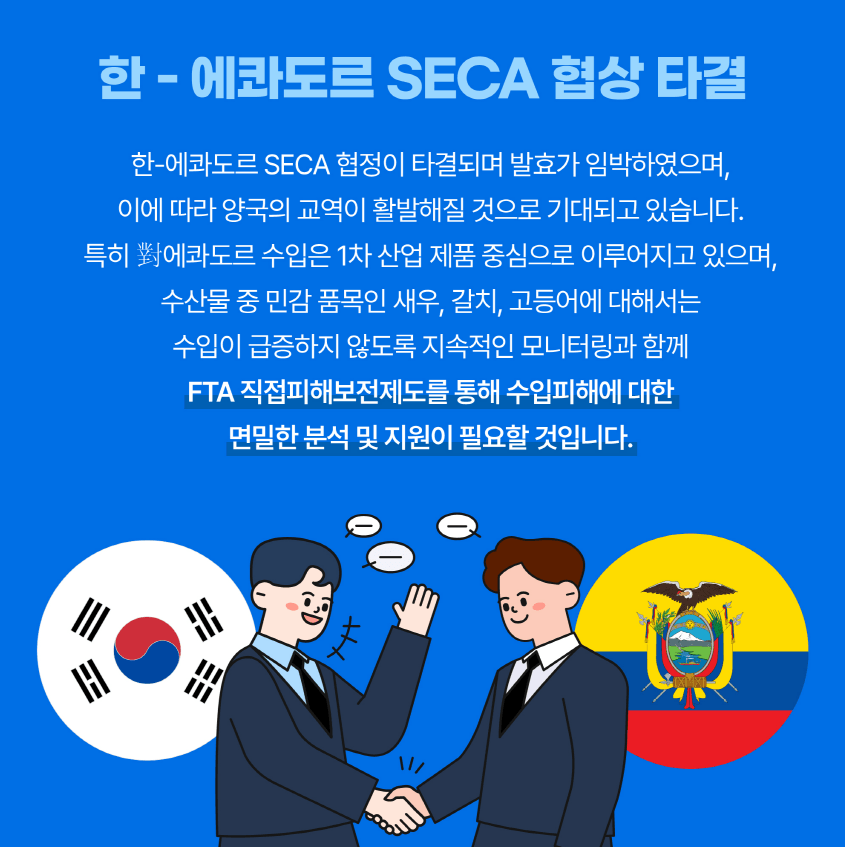 한-에콰도르 SECA 협상 타결 한-에콰도르 SECA 협정이 타결되며 발효가 임박하였으며, 이에 따라 양국의 교역이 활발해질 것으로 기대되고 있습니다. 특히 對에콰도르 수입은 1차 산업 제품 중심으로 이루어지고 있으며, 수산물 중 민감 품목인 새우, 갈치, 고등어에 대해서는 수입이 금증하지 않도록 지속적인 모니터링과 함께 FTA 직접피해보전제도를 통해 수입피해에 대한 면밀한 분석 및 지원이 필요할 것입니다.