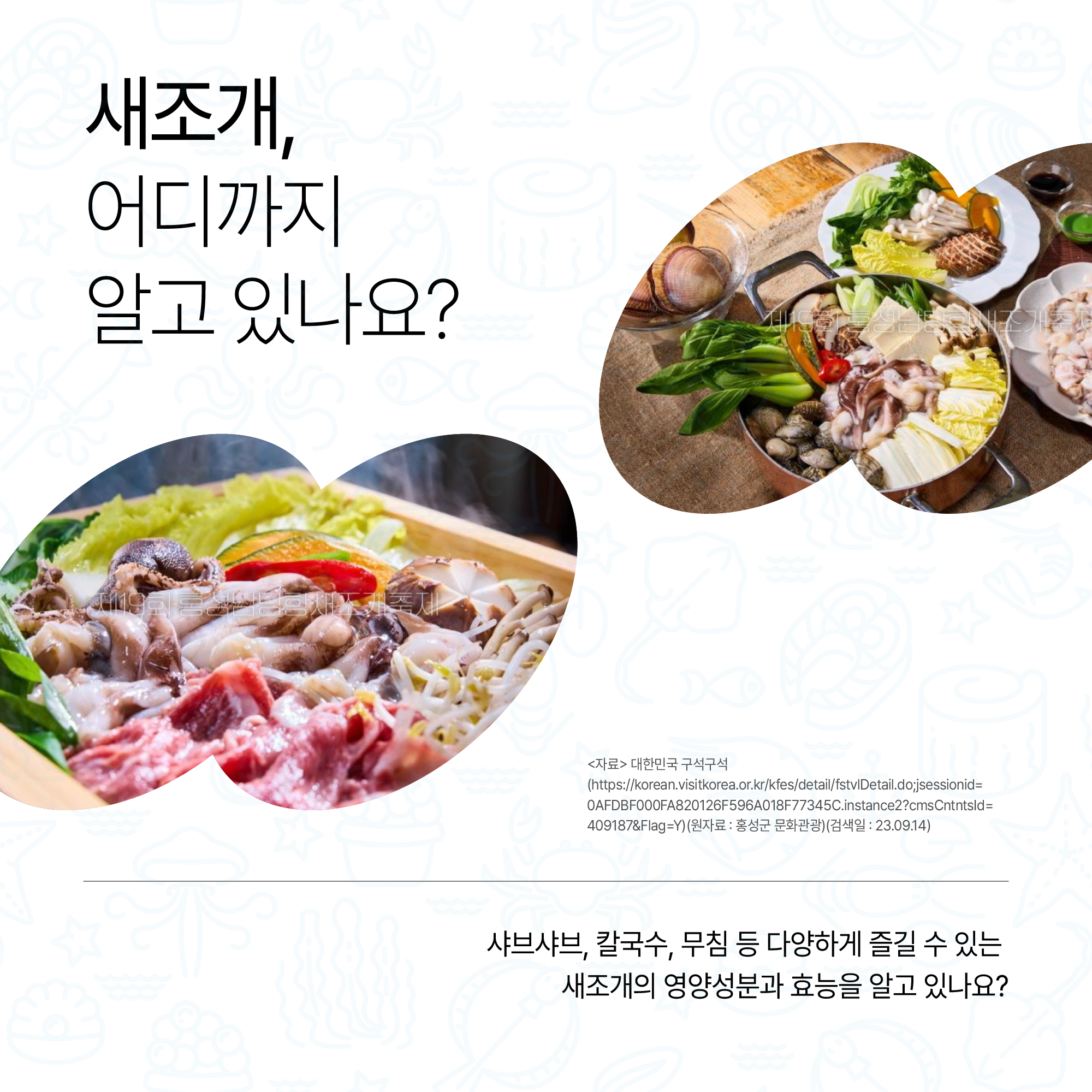 새조게, 어디까지 알고 있나요? 새조개로 만든 음식 사진 <자료> 대한민국 구석구석(https://korean.visitkorea.or.kr/kfes/detail/fstvlDetail.do;jsessionid=0AFDBF000FA820126F596A018F77345C.instance2?cmsCntntsId=409187&Flag=Y)(원자료 : 홍성군 문화관광)(검색일:23.09.14) 샤브샤브, 칼국수, 무침 등 다양하게 즐길 수 있는 새조개의 영양성분과 효능을 알고 있나요?