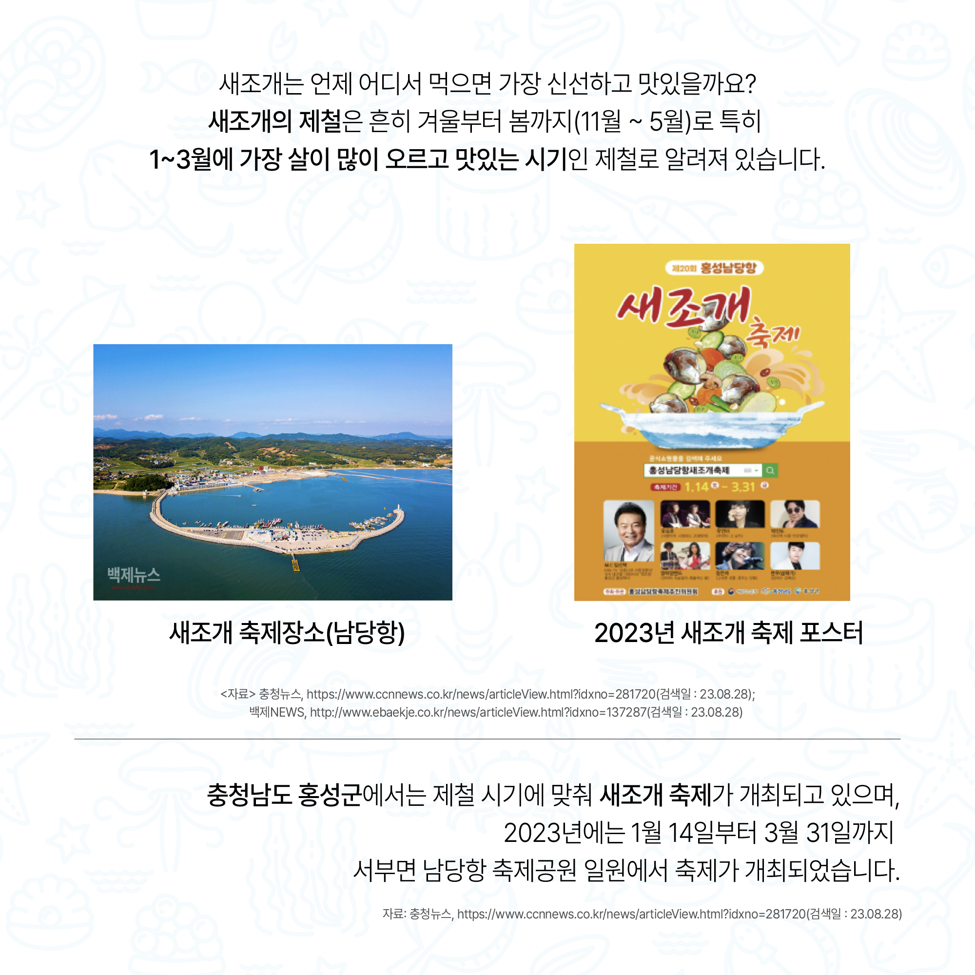 새조개는 언제 어디서 먹으면 가장 신선하고 맛있을까요? 새조개의 제철은 흔히 겨울부터 봄까지(11월 ~ 5월)로 특히 1~3월에 가장 살이 많이 오르고 맛있는 시기인 제철로 알려져 있습니다. 새조개 축제장소(남당항) 2023년 새조개 축제 포스터 <자료> 충청뉴스, https://www.ccnnews.co.kr/news/articleView.html?idxno=281720(검색일: 23.08.28); 백제NEWS, http://www.ebaekje.co.kr/news/articleView.html?idxno=137287(검색일:23.08.28) 충청남도 홍성군에서는 제철 시기에 맞춰 새조개 축제가 개최되고 있으며, 2023년에는 1월 14일부터 3월 31일까지 서부면 남당항 축제공원 일원에서 축제가 개최되었습니다. 자료: 충청뉴스, https://www.ccnnews.co.kr/news/articleView.html?idxno=281720(검색일 : 23.08.28)