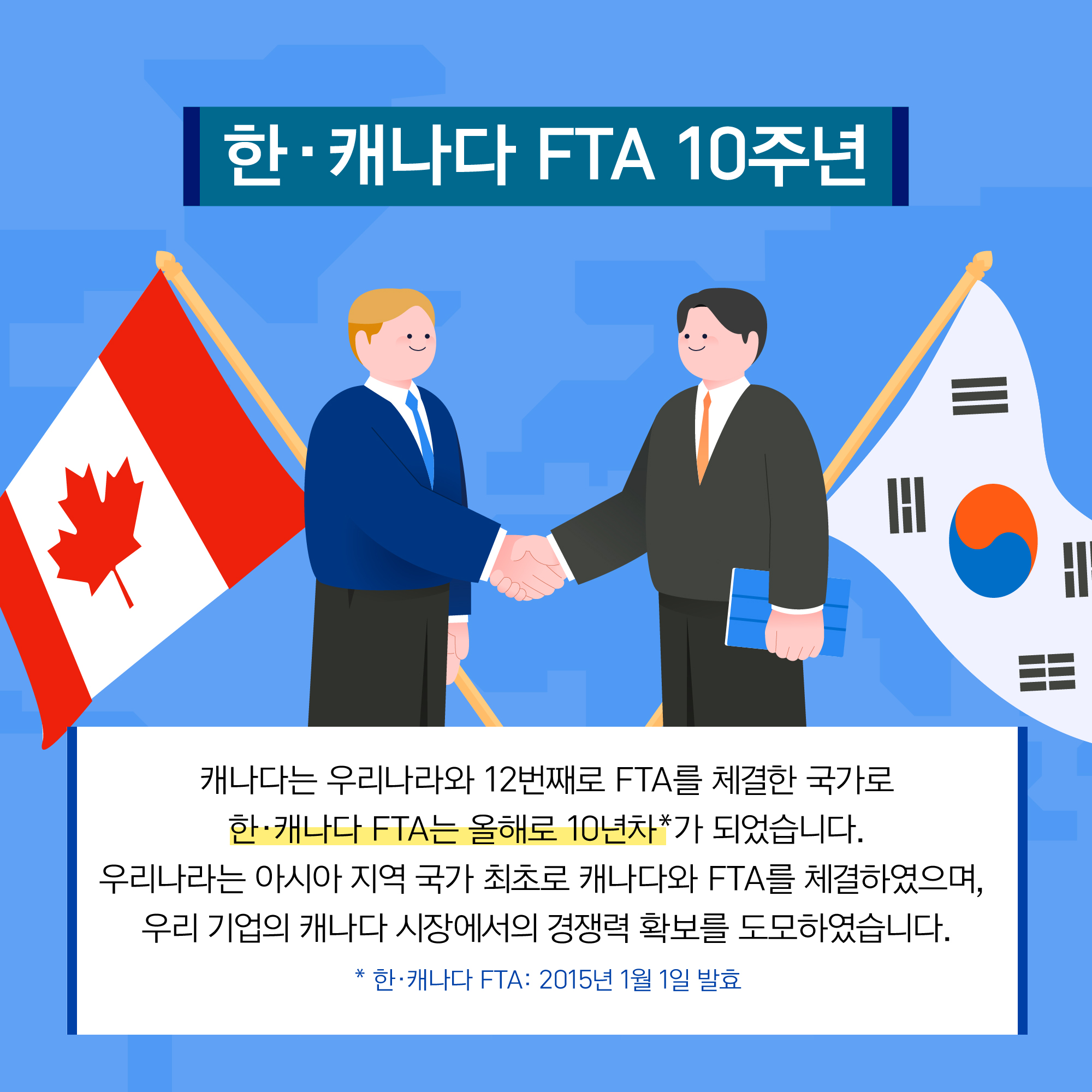 한·캐나다 FTA 10주년 캐나다는 우리나라와 12번째로 FTA를 체결한 국가로 한·캐나다 FTA는 올해로 10년차*가 되었습니다. 우리나라는 아시아 지역 국가 최초로 캐나다와 FTA를 체결하였으며, 우리 기업의 캐나다 시장에서의 경쟁력 확보를 도모하였습니다. * 한·캐나다 FTA : 2015년 1월 1일 발효