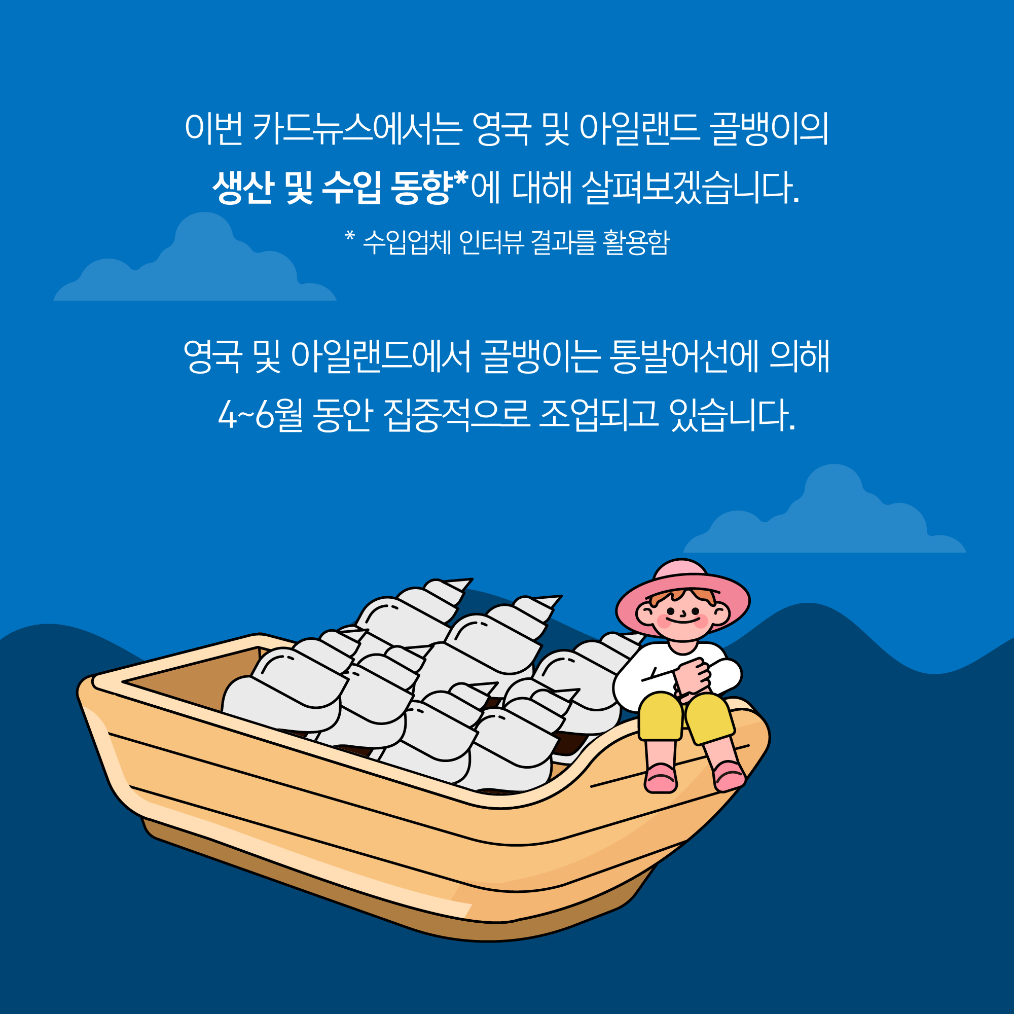 이번 카드뉴스에서는 영국 및 아일랜드 골뱅이의 생산 및 수입 동향*에 대해 살펴보겠습니다. * 수입업체 인터뷰 결과를 활용함 영국 및 아일랜드에서 골뱅이는 통발어선에 의해 4~6월 동안 집중적으로 조업되고 있습니다.