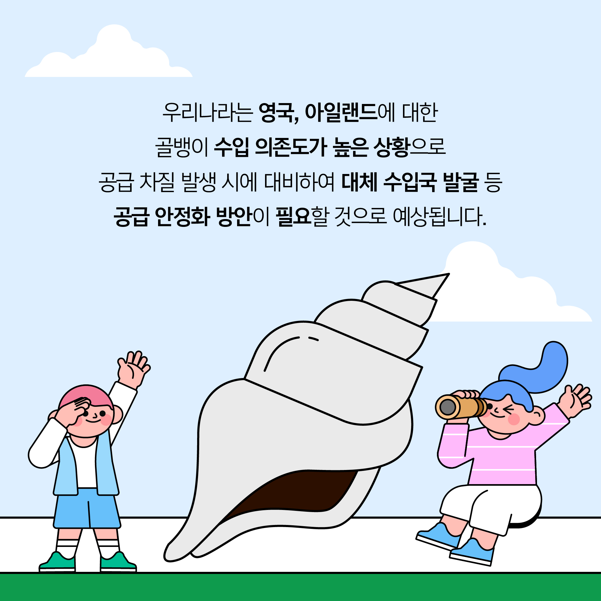 우리나라는 영국, 아일랜드에 대한 골뱅이 수입 의존도가 높은 상황으로 공급 차질 발생 시에 대비하여 대체 수입국 발굴 등 공급 안정화 방안이 필요할 것으로 예상됩니다.