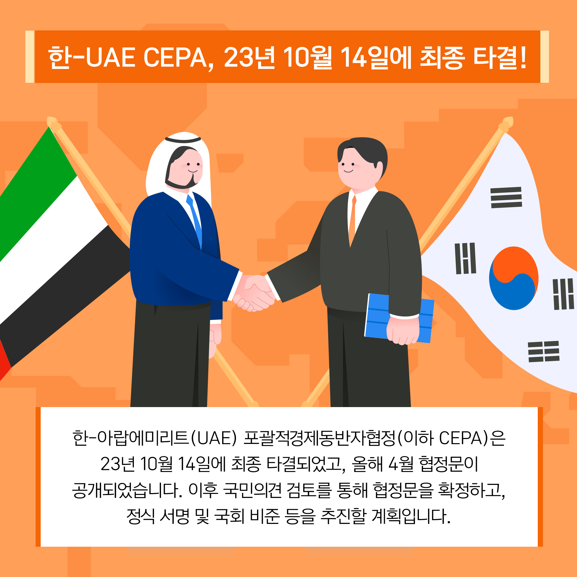 한-UAE CEPA, 23년 10월 14일에 최종 타결! 한-아랍에미리트(UAE) 포괄적경제동반자협정(이하 CEPA)은 23년 10월 14일에 최종 타결되었고, 올해 4월 협정문이 공개되었습니다. 이후 국민의견 검토를 통해 협정문을 확정하고, 정식 서명 및 국회 비준 등을 추진할 계획입니다.