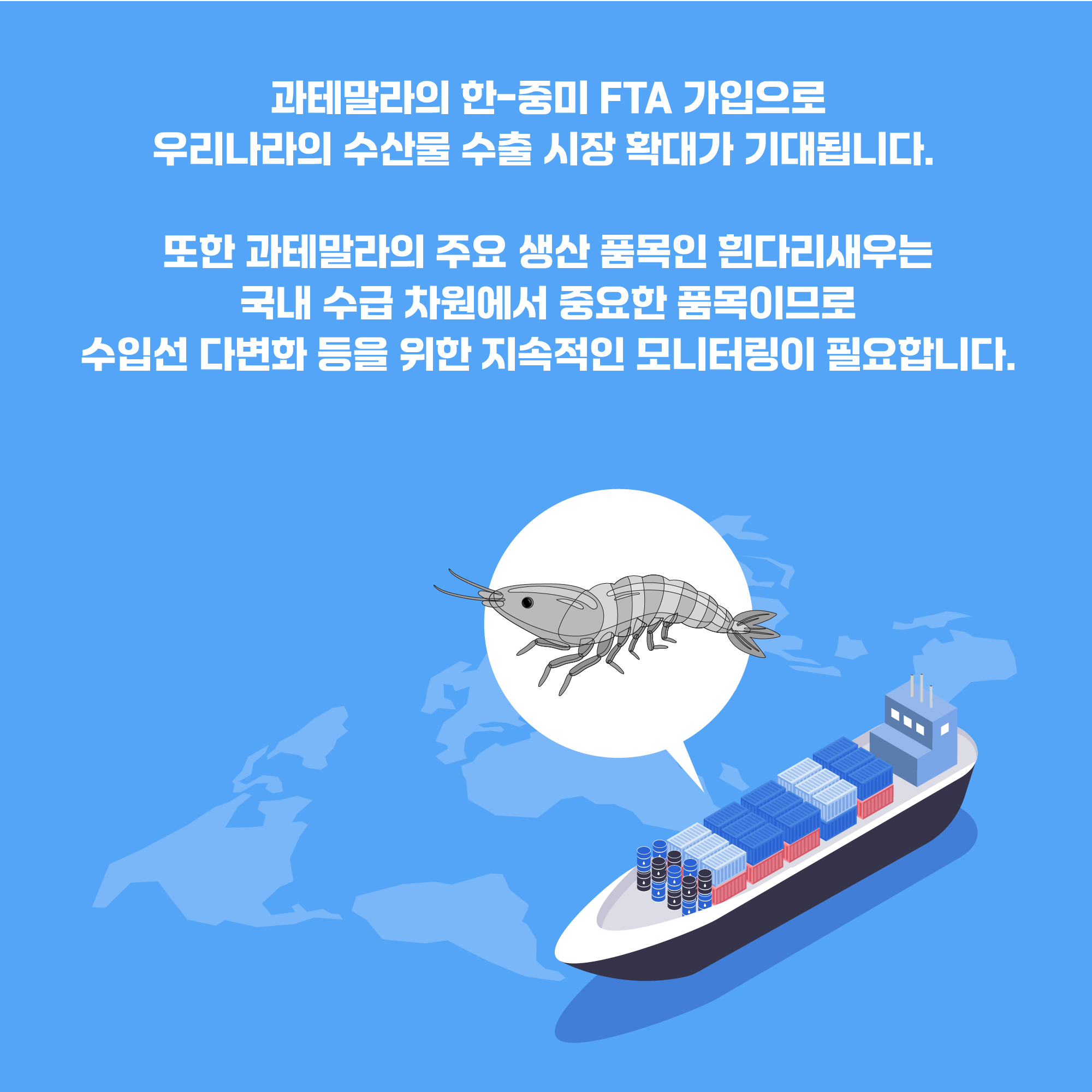 과테말라의 한-중미 FTA 가입으로 우리나라의 수산물 수출 시장 확대가 기대됩니다. 또한 과테말라의 주요 생산 품목인 흰다리새우는 국내 수급 차원에서 중요한 품목이므로 수입선 다변화 등을 위한 지속적인 모니터링이 필요합니다.