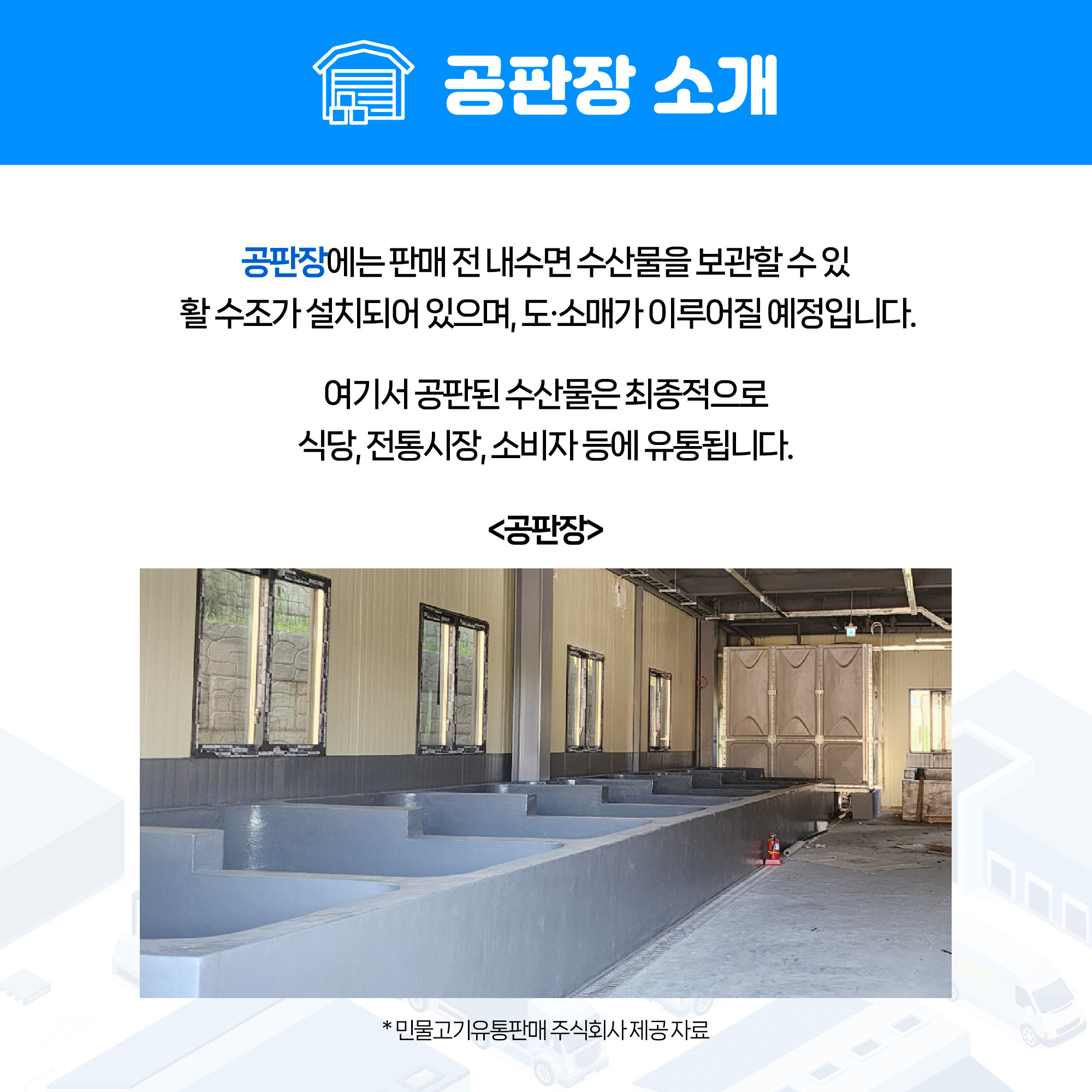 공판장 소개 공판장에는 판매 전 내수면 수산물을 보관할 수 있는 활 수조가 설치되어 있으며, 도·소매가 이루어질 예정입니다. 여기서 공판된 수산물은 최종적으로 식당, 전통시장, 소비자 등에 유통됩니다. 아래 <공판장> 사진 *민물고기유통판매 주식회사 제공 자료