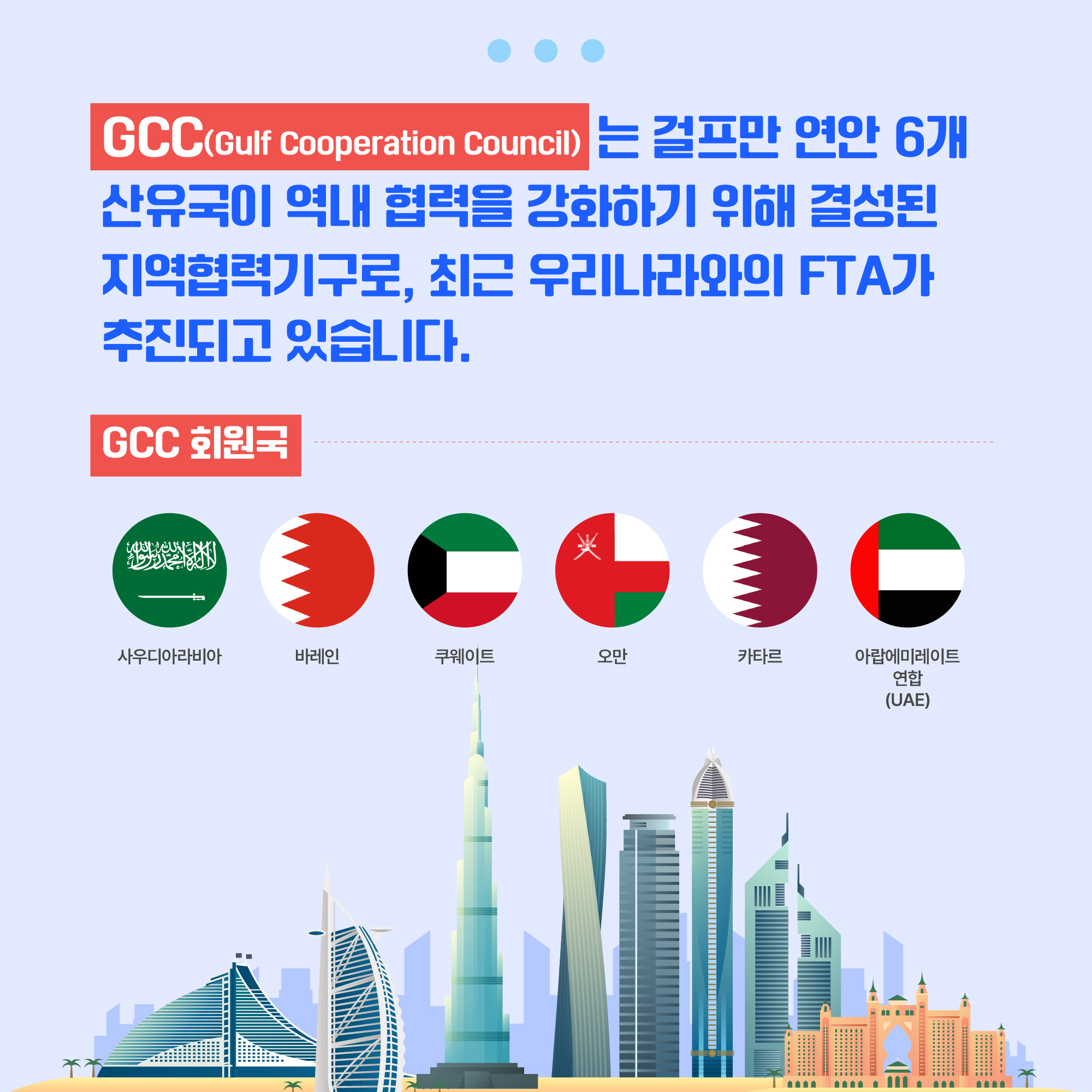 GCC(Gulf Cooperation Council)는 걸프만 연안 6개 산유국이 역내 협력을 강화하기 위해 결성된 지역협력기구로, 최근 우리나라와의 FTA가 추진되고 있습니다. GCC 회원국 : 국기 사우디아라비아, 국기 바레인, 국기 쿠웨이트, 국기 오만, 국기 카타르, 국기 아랍에미레이트 연합(UAE)