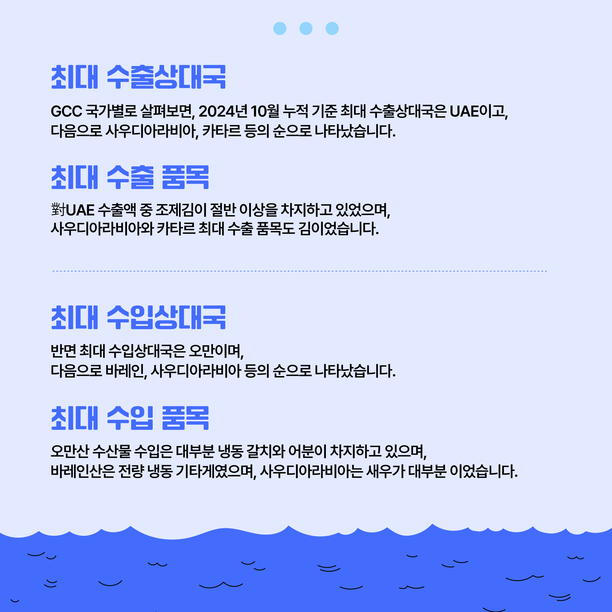 최대 수출상대국: GCC 국가별로 살펴보면, 2024년 10월 누적 기준 최대 수출상대국은 UAE이고, 다음으로 사우디아라비아, 카타르 등의 순으로 나타났습니다. 최대 수출 품목: 對UAE 수출액 중 조제김이 절반 이상을 차지하고 있었으며, 사우디아라비아와 카타르 최대 수출 품목도 김이었습니다. 최대 수입상대국: 반면 최대 수입상대국은 오만이며, 다음으로 바레인, 사우디아라비아 등의 순으로 나타났습니다. 최대 수입 품목: 오만산 수산물 수입은 대부분 냉동 갈치와 어분이 차지하고 있으며, 바레인산은 전량 냉동 기타게였으며, 사우디아라비아는 새우가 대부분 이었습니다.