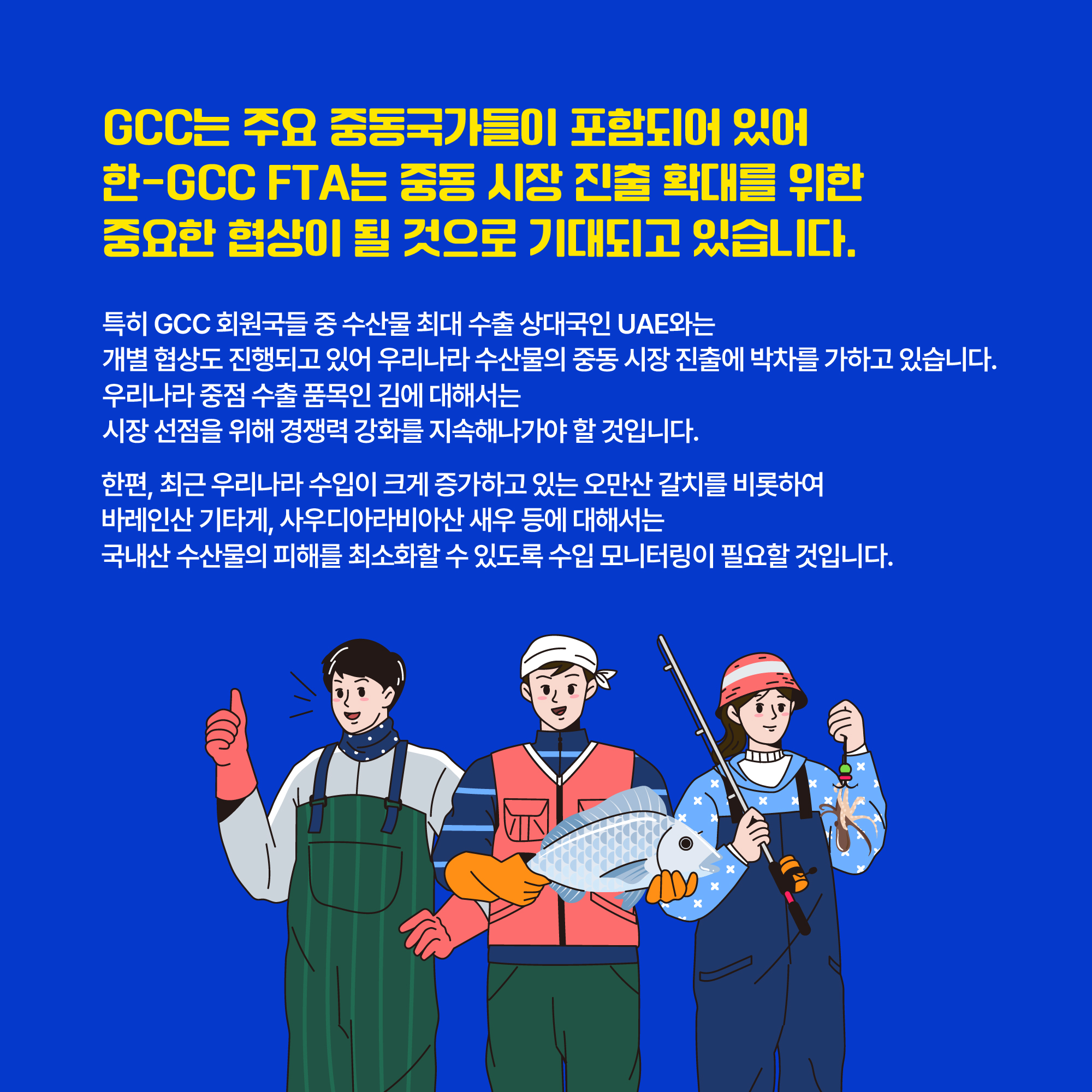 GCC는 주요 중동국가들이 포함되어 있어 한-GCC FTA는 중동 시장 진출 확대를 위한 중요한 협상이 될 것으로 기대되고 있습니다. 특히 GCC 회원국들 중 수산물 최대 수출 상대국인 UAE와는 개별 협상도 진행되고 있어 우리나라 수산물의 중동 시장 진출에 박차를 가하고 있습니다. 우리나라 중점 수출 품목인 김에 대해서는 시장 선점을 위해 경쟁력 강화를 지속해나가야 할 것입니다. 한편, 최근 우리나라 수입이 크게 증가하고 있는 오만산 갈치를 비롯하여 바레인산 기타게, 사우디아라비아산 새우 등에 대해서는 국내산 수산물의 피해를 최소화할 수 있도록 수입 모니터링이 필요할 것입니다.