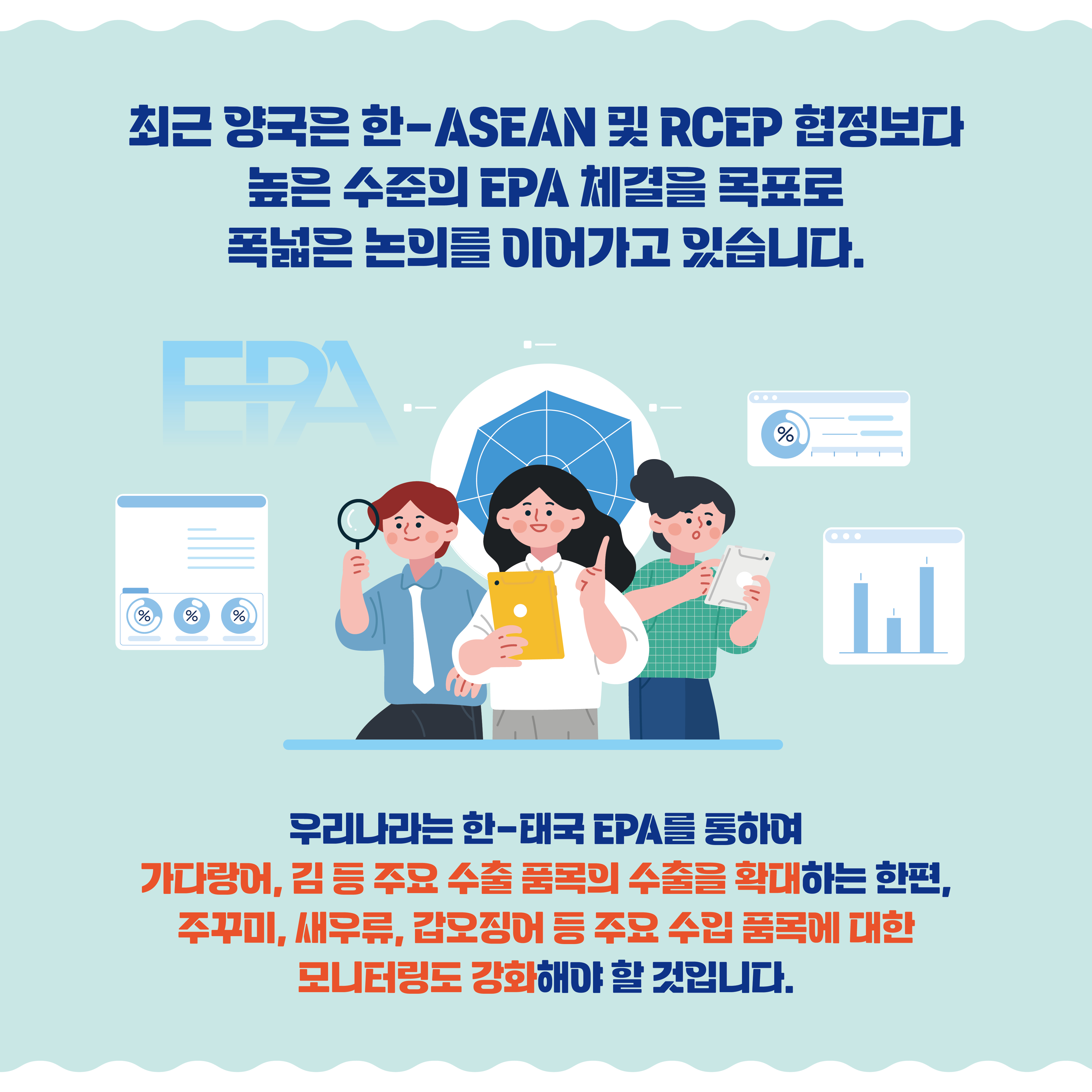 최근 양국은 한-ASEAN 및 RCEP 협정보다 높은 수준의 EPA 체결을 목표로 폭넓은 논의를 이어가고 있습니다. 우리나라는 한-태국 EPA를 통하여 가다랑어, 김 등 주요 수출 품목의 수출을 확대하는 한편, 주꾸미, 새우류, 갑오징어 등 주요 수입 품목에 대한 모니터링도 강화해야 할 것입니다.