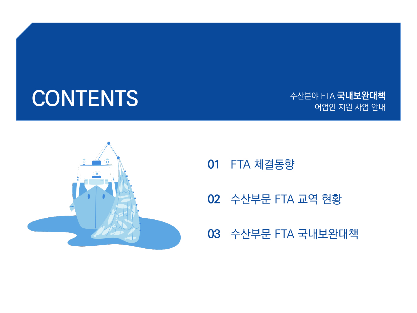 CONTENTS 수산분야 FTA 국내보완대책 어업인 지원 사업 안내 01 FTA 체결동향 02 수산부문 FTA 교역 현황 03 수산부문 FTA 국내보완대책