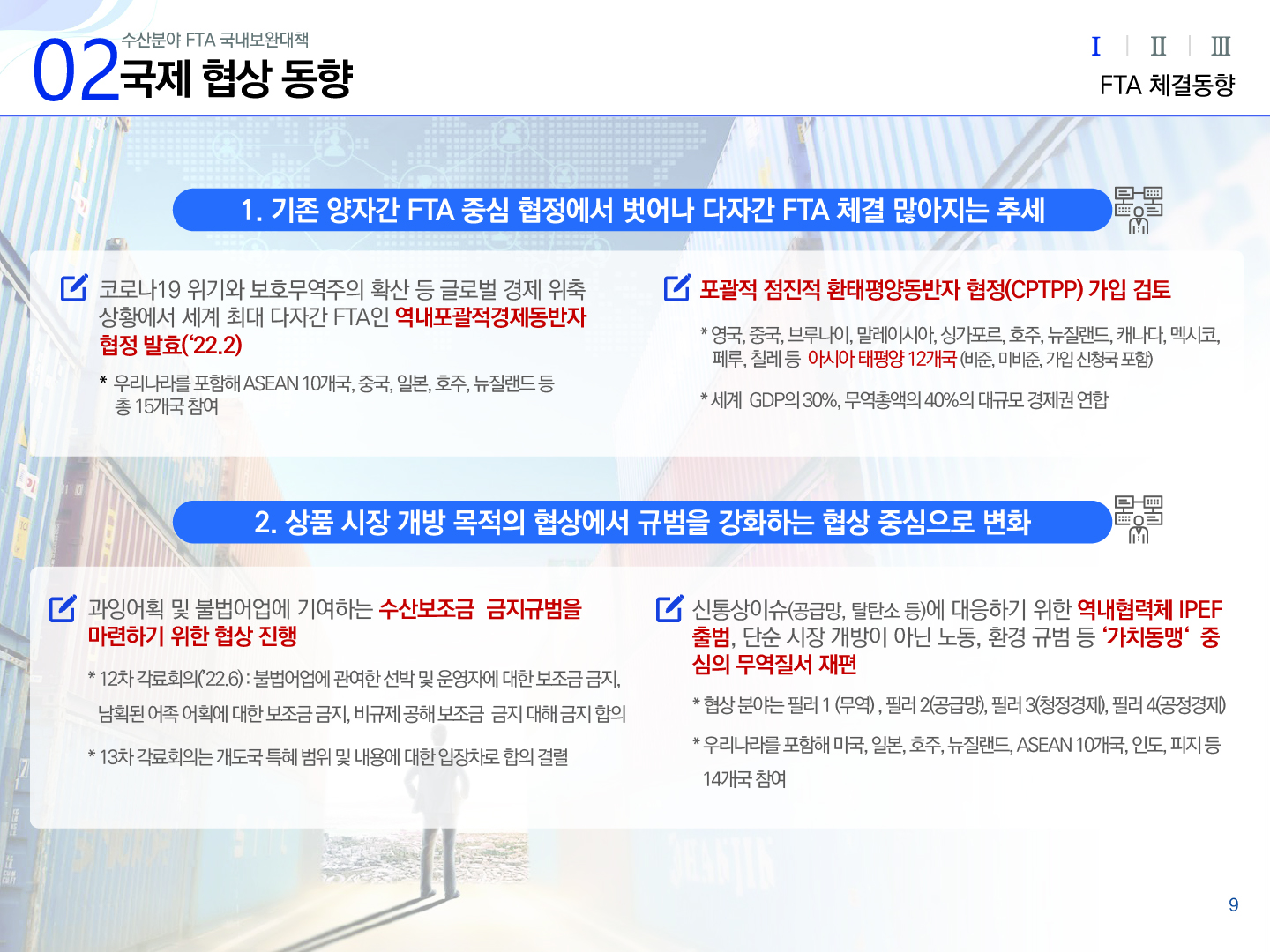 02 수산분야 FTA 국내보완대책 국제 협상 동향 Ⅰ(선택) Ⅱ Ⅲ FTA 체결동향 1. 기존 양자간 FTA 중심 협정에서 벗어나 다자간 FTA 체결 많아지는 추세 코로나19 위기와 보호무역주의의 확산 등 글로벌 경제 위축 상황에서 세계 최대 다자간 FTA인 역내포괄적경제동반자협정 발효(`22.2) * 우리나라를 포함해 ASEAN 10개국, 중국, 일본, 호주, 뉴질랜드 등 총 15개국 참여 포괄적 점진적 환태평양동반자 협정(CPTPP) 가입 검토 * 영국, 중국, 브루나이, 말레이시아, 싱가포르, 호주, 뉴질랜드, 캐나다, 멕시코, 페루, 칠레 등 아시아 태평양 12개국(비준, 미비준, 가입 신청국 포함) * 세계 GDP의 30%, 무역총액의 40%의 대규모 경제권 연합 2. 상품 시장 개방 목적의 협상에서 규범을 강화하는 협상 중심으로 변화 과잉어획 및 불법어업에 기여하는 수산보조금 금지규범을 마련하기 위한 협상 진행 * 12차 각료회의(`22.6) : 불법어업에 관여한 선박 및 운영자에 대한 보조금 금지, 남획된 어족 어획에 대한 보조금 금지, 비규제 공해 보조금 금지 대해 금지 합의 * 13차 각료회의는 개도국 특혜 범위 및 내용에 대한 입장차로 합의 결렬 신통상이슈(공급망, 탈탄소 등)에 대응하기 위한 역내협력체 IPEF 출범, 단순 시장 개방이 아닌 노동, 환경 규범 등 '가치동맹' 중심의 무역질서 재편 * 협상 분야는 필러 1 (무역), 필러 2(공급망), 필러 3(청정경제), 필러 4(공정경제) * 우리나라를 포함해 미국, 일본, 호주, 뉴질랜드, ASEAN 10개국, 인도, 피지 등 14개국 참여 9p