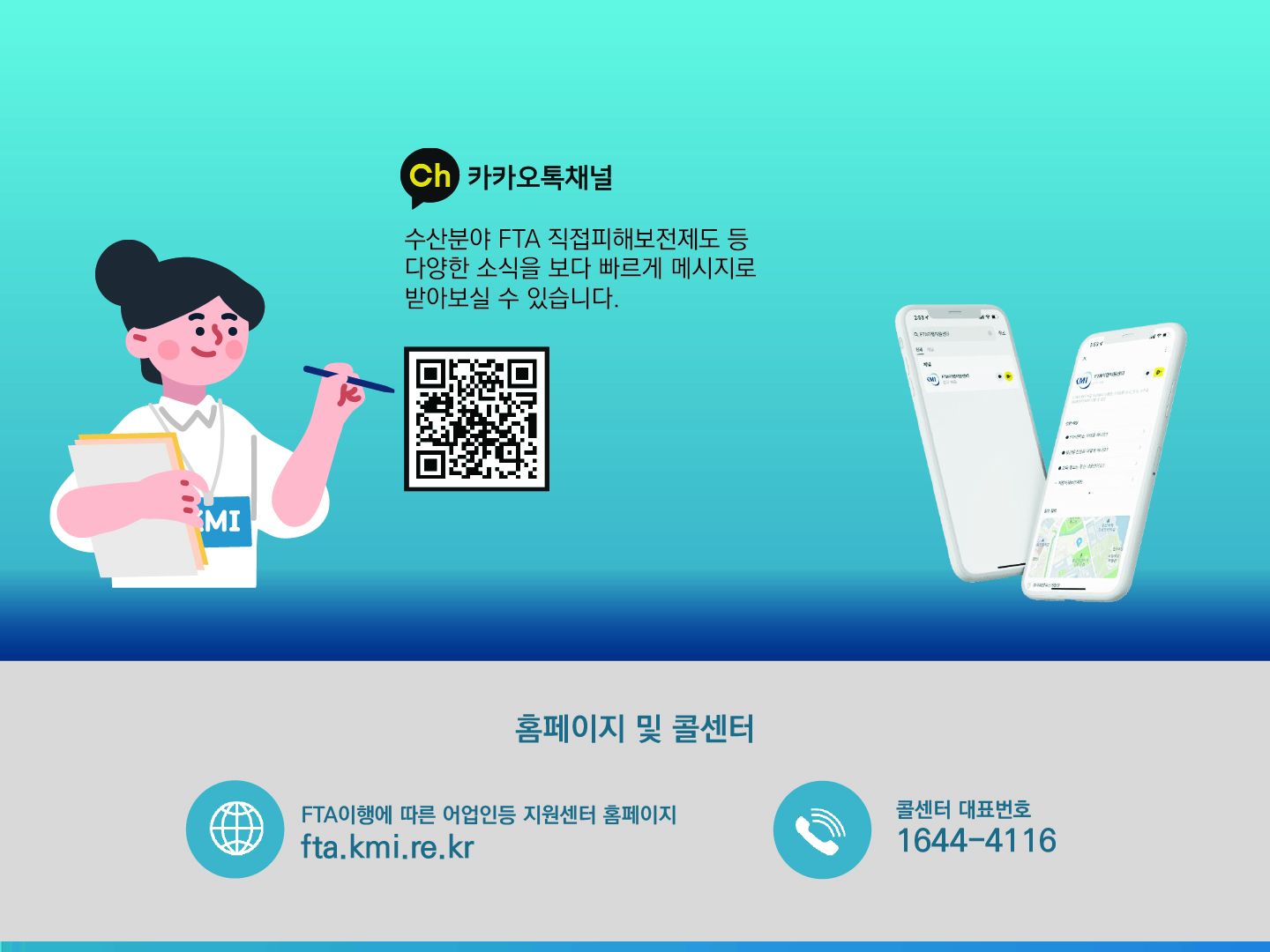 카카오톡채널 수산분야 FTA 직접피해보전제도 등 다양한 소식을 보다 빠르게 메시지로 받아보실 수 있습니다. QR코드 홈페이지 및 콜센터 FTA이행에 따른 어업인등 지원센터 홈페이지 fta.kmi.re.kr 콜센터 대표번호 1644-4116
